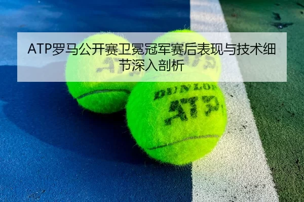 ATP罗马公开赛卫冕冠军赛后表现与技术细节深入剖析