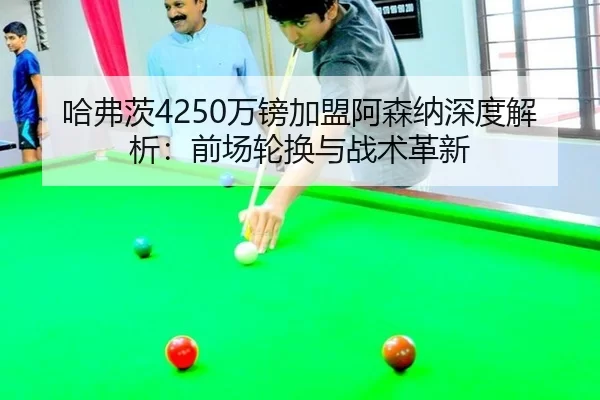 哈弗茨4250万镑加盟阿森纳深度解析：前场轮换与战术革新