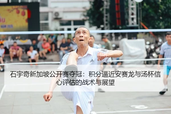 石宇奇新加坡公开赛夺冠：积分逼近安赛龙与汤杯信心评估的战术与展望